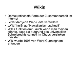 Wikis Demokratischste Form der Zusammenarbeit im Internet Jeder darf jede Web-Seite verändern. „ Wiki“ heißt auf Hawaiianisch „schnell“ Wikis funktionieren, auch wenn man meinen könnte, dass sie aufgrund des universellen Schreibrechts schnell im Chaos versinken müssten. Wiki wurde 1995 von Ward Cunningham erfunden 