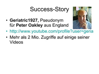 Success-Story Geriatric1927,  Pseudonym  für  Peter Oakley  aus England http://www.youtube.com/profile?user=geriatric1927 Mehr als 2 Mio. Zugriffe auf einige seiner Videos 