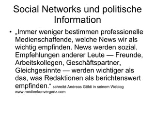 Social Networks und politische Information „ Immer weniger bestimmen professionelle Medienschaffende, welche News wir als wichtig empfinden. News werden sozial. Empfehlungen anderer Leute — Freunde, Arbeitskollegen, Geschäftspartner, Gleichgesinnte — werden wichtiger als das, was Redaktionen als berichtenswert empfinden .“  schreibt Andreas Göldi in seinem Weblog www.medienkonvergenz.com 