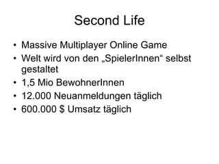 Second Life Massive Multiplayer Online Game  Welt wird von den „SpielerInnen“ selbst gestaltet 1,5 Mio BewohnerInnen 12.000 Neuanmeldungen täglich  600.000 $ Umsatz täglich 