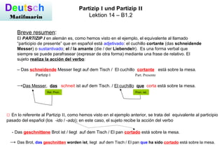 Deutsch
Matifmarin
Partizip I und Partizip II
Lektion 14 – B1.2
Breve resumen:
El PARTIZIP I en alemán es, como hemos visto en el ejemplo, el equivalente al llamado
“participio de presente” que en español está adjetivado: el cuchillo cortante (das schneidende
Messer) o sustantivado; el / la amante (die / der Liebende/r). Es una forma verbal que
siempre se puede parafrasear (expresar de otra forma) mediante una frase de relativo. El
sujeto realiza la acción del verbo:
– Das schneidende Messer liegt auf dem Tisch / El cuchillo cortante está sobre la mesa.
Partizip I Part. Presente
→Das Messer, das schneit ist auf dem Tisch. / El cuchillo que corta está sobre la mesa.
Pron. rel.
□ En lo referente al Partizip II, como hemos visto en el ejemplo anterior, se trata del equivalente al participio
pasado del español (los -ido / -ado); en este caso, el sujeto recibe la acción del verbo
- Das geschnittene Brot ist / liegt auf dem Tisch / El pan cortado está sobre la mesa.
→ Das Brot, das geschnitten worden ist, liegt auf dem Tisch / El pan que ha sido cortado está sobre la mesa.
Rel. Pron.
 