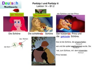Deutsch
Matifmarin
Partizip I und Partizip II
Lektion 14 – B1.2
Die Schöne Die schlafen Schöne Der küssen Prinz und
die Schöne.
Das ist die Schöne, die eingeschlafen
war und die später wachgeküsstgeküsst wurde. Sie
hat, zum Schluss, mit dem küssenden
Prinz heiratet.
Partizip II
Partizip II
Partizip I
die Schöne und der Prinz
de de
geküsste
der Dorn
das Röchen
die Dornröchenein Röchen
 