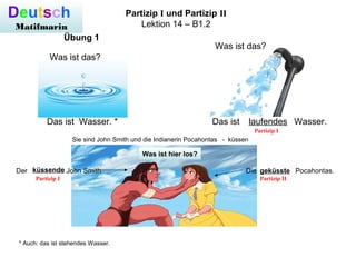 Deutsch
Matifmarin
Partizip I und Partizip II
Lektion 14 – B1.2
Übung 1
Was ist das?
Das ist Wasser. *
* Auch: das ist stehendes Wasser.
Was ist das?
Das ist Wasser.laufendes
Sie sind John Smith und die Indianerin Pocahontas - küssen
Der John Smith Die Pocahontas.küssende geküsste
Partizip I Partizip II
Partizip I
Was ist hier los?
 