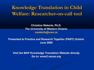 Knowledge Translation in ChildKnowledge Translation in Child
Welfare: Researcher-on-call toolWelfare: Researcher-on-call tool
Christine Wekerle, Ph.D.
The University of Western Ontario
cwekerle@uwo.ca
Presented to Practice and Research Together (PART) Ontario
June 2009
Visit the MAP Knowledge Translation Website directly
Go to: www2.oacas.org
 
