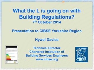 What the L is going on with Building Regulations? 
7th October 2014 
Presentation to CIBSE Yorkshire Region 
Hywel Davies 
Technical Director 
Chartered Institution of 
Building Services Engineers 
www.cibse.org  