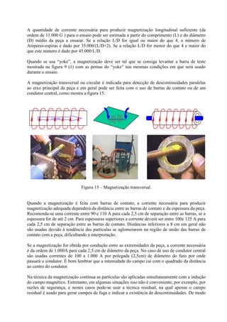 A quantidade de corrente necessária para produzir magnetização longitudinal suficiente (da
ordem de 11.000 G ) para o ensaio pode ser estimada a partir do comprimento (L) e do diâmetro
(D) médio da peça a ensaiar. Se a relação L/D for igual ou maior do que 4, o número de
Amperes-espiras é dado por 35.000/(L/D+2). Se a relação L/D for menor do que 4 e maior do
que este número é dado por 45.000/L/D.
Quando se usa “yoke”, a magnetização deve ser tal que se consiga levantar a barra de teste
mostrada na figura 9 (1) com as pernas do “yoke” nas mesmas condições em que será usado
durante o ensaio.
A magnetização transversal ou circular é indicada para detecção de descontinuidades paralelas
ao eixo principal da peça e em geral pode ser feita com o uso de barras de contato ou de um
condutor central, como mostra a figura 15.

Corrente

Figura 15 – Magnetização transversal.

Quando a magnetização é feita com barras de contato, a corrente necessária para produzir
magnetização adequada dependerá da distância entre as barras de contato e da espessura da peça.
Recomenda-se uma corrente entre 90 e 110 A para cada 2,5 cm de separação entre as barras, se a
espessura for de até 2 cm. Para espessuras superiores a corrente deverá ser entre 100e 125 A para
cada 2,5 cm de separação entre as barras de contato. Distâncias inferiores a 8 cm em geral não
são usadas devido à tendência das partículas se aglomerarem na região de união das barras de
contato com a peça, dificultando a interpretação.
Se a magnetização for obtida por condução entre as extremidades da peça, a corrente necessária
é da ordem de 1.000A para cada 2,5 cm de diâmetro da peça. No caso de uso de condutor central
são usadas correntes de 100 a 1.000 A por polegada (2,5cm) de diâmetro do furo por onde
passará o condutor. É bom lembrar que a intensidade do campo cai com o quadrado da distância
ao centro do condutor.
Na técnica da magnetização contínua as partículas são aplicadas simultaneamente com a indução
do campo magnético. Entretanto, em algumas situações isso não é conveniente, por exemplo, por
razões de segurança, e nestes casos pode-se usar a técnica residual, na qual apenas o campo
residual é usado para gerar campos de fuga e indicar a existência de descontinuidades. De modo

 