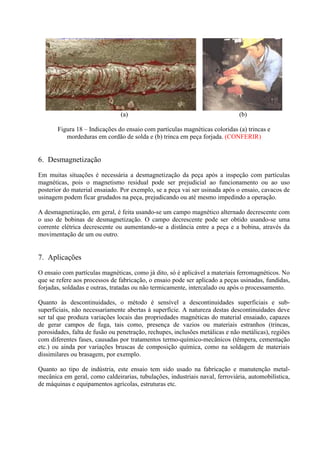 (a)

(b)

Figura 18 – Indicações do ensaio com partículas magnéticas coloridas (a) trincas e
mordeduras em cordão de solda e (b) trinca em peça forjada. (CONFERIR)

6. Desmagnetização
Em muitas situações é necessária a desmagnetização da peça após a inspeção com partículas
magnéticas, pois o magnetismo residual pode ser prejudicial ao funcionamento ou ao uso
posterior do material ensaiado. Por exemplo, se a peça vai ser usinada após o ensaio, cavacos de
usinagem podem ficar grudados na peça, prejudicando ou até mesmo impedindo a operação.
A desmagnetização, em geral, é feita usando-se um campo magnético alternado decrescente com
o uso de bobinas de desmagnetização. O campo decrescente pode ser obtido usando-se uma
corrente elétrica decrescente ou aumentando-se a distância entre a peça e a bobina, através da
movimentação de um ou outro.

7. Aplicações
O ensaio com partículas magnéticas, como já dito, só é aplicável a materiais ferromagnéticos. No
que se refere aos processos de fabricação, o ensaio pode ser aplicado a peças usinadas, fundidas,
forjadas, soldadas e outras, tratadas ou não termicamente, intercalado ou após o processamento.
Quanto às descontinuidades, o método é sensível a descontinuidades superficiais e subsuperficiais, não necessariamente abertas à superfície. A natureza destas descontinuidades deve
ser tal que produza variações locais das propriedades magnéticas do material ensaiado, capazes
de gerar campos de fuga, tais como, presença de vazios ou materiais estranhos (trincas,
porosidades, falta de fusão ou penetração, rechupes, inclusões metálicas e não metálicas), regiões
com diferentes fases, causadas por tratamentos termo-químico-mecânicos (têmpera, cementação
etc.) ou ainda por variações bruscas de composição química, como na soldagem de materiais
dissimilares ou brasagem, por exemplo.
Quanto ao tipo de indústria, este ensaio tem sido usado na fabricação e manutenção metalmecânica em geral, como caldeirarias, tubulações, industriais naval, ferroviária, automobilística,
de máquinas e equipamentos agrícolas, estruturas etc.

 