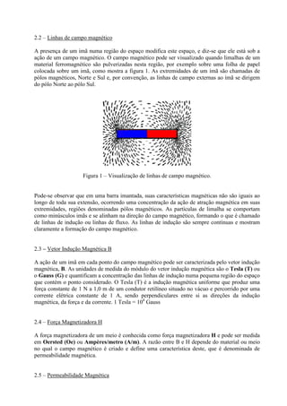 2.2 – Linhas de campo magnético
A presença de um imã numa região do espaço modifica este espaço, e diz-se que ele está sob a
ação de um campo magnético. O campo magnético pode ser visualizado quando limalhas de um
material ferromagnético são pulverizadas nesta região, por exemplo sobre uma folha de papel
colocada sobre um imã, como mostra a figura 1. As extremidades de um ímã são chamadas de
pólos magnéticos, Norte e Sul e, por convenção, as linhas de campo externas ao ímã se dirigem
do pólo Norte ao pólo Sul.

Figura 1 – Visualização de linhas de campo magnético.

Pode-se observar que em uma barra imantada, suas características magnéticas não são iguais ao
longo de toda sua extensão, ocorrendo uma concentração da ação de atração magnética em suas
extremidades, regiões denominadas pólos magnéticos. As partículas de limalha se comportam
como minúsculos imãs e se alinham na direção do campo magnético, formando o que é chamado
de linhas de indução ou linhas de fluxo. As linhas de indução são sempre contínuas e mostram
claramente a formação do campo magnético.

2.3 – Vetor Indução Magnética B
A ação de um imã em cada ponto do campo magnético pode ser caracterizada pelo vetor indução
magnética, B. As unidades de medida do módulo do vetor indução magnética são o Tesla (T) ou
o Gauss (G) e quantificam a concentração das linhas de indução numa pequena região do espaço
que contém o ponto considerado. O Tesla (T) é a indução magnética uniforme que produz uma
força constante de 1 N a 1,0 m de um condutor retilíneo situado no vácuo e percorrido por uma
corrente elétrica constante de 1 A, sendo perpendiculares entre si as direções da indução
magnética, da força e da corrente. 1 Tesla = 104 Gauss

2.4 – Força Magnetizadora H
A força magnetizadora de um meio é conhecida como força magnetizadora H e pode ser medida
em Oersted (Oe) ou Ampères/metro (A/m). A razão entre B e H depende do material ou meio
no qual o campo magnético é criado e define uma característica deste, que é denominada de
permeabilidade magnética.

2.5 – Permeabilidade Magnética

 