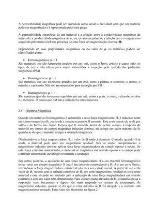 A permeabilidade magnética pode ser entendida como sendo a facilidade com que um material
pode ser magnetizado e é representada pela letra grega.
A permeabilidade magnética de um material é a relação entre a condutividade magnética do
material e a condutividade magnética do ar, ou, em outras palavras, a relação entre o magnetismo
adquirido pelo material (B) na presença de uma força de magnetização externa (H).
Dependendo de suas propriedades magnéticas ou do valor de µ, os materiais podem ser
classificados como:
• Ferromagnéticos: µ > 1
São materiais que são fortemente atraídos por um imã, como o ferro, cobalto e quase todos os
tipos de aço e são ideais para serem submetidos à inspeção pelo método das partículas
magnéticas (PM).
• Paramagnéticos: µ = 1
São materiais que são levemente atraídos por um imã, como a platina, o alumínio, o cromo, o
estanho e o potássio. Não são recomendados para inspeção por PM.
• Diamagnéticos: µ < 1
São materiais que são levemente repelidos por um imã, como a prata, o zinco, o chumbo,o cobre
e o mercúrio. O ensaio por PM não é aplicável a estes materiais.

2.6 – Histerese Magnética
Quando um material ferromagnético é submetido a uma força magnetizante H, é induzido neste
um campo magnético B, que tende a aumentar quando H aumenta. Este crescimento de se dá por
saltos e de forma não linear. Depois que H aumenta acima de certos valores, a resposta do
material em termos do campo magnético induzido diminui, até atingir um valor máximo de B,
quando se diz que o material atingiu a saturação magnética.
Diminuindo-se a força magnetizadora H, o valor de B tende a diminuir. Contudo, quando H se
anula, o material pode reter um magnetismo residual. Para se anular completamente o
magnetismo induzido deve-se aplicar uma força magnetizadora de sentido oposto à inicial. Se
esta força continua aumentando, o material se magnetiza em sentido oposto e o campo pode
continuar aumentando até atingir novamente a saturação
Em outras palavras, a aplicação de uma força magnetizadora H a um material ferromagnético
induz neste um campo magnético B que é inicialmente proporcional a H. Até um certo limite,
retirando-se a força magnetizadora o material retorna a seu estado inicial. A partir de um certo
valor de B, mesmo com a retirada completa de H, um certo magnetismo residual existirá neste
material e este só pode ser anulado com a aplicação de uma força magnetizadora em sentido
contrário e com um valor bem determinado. Para valores muito elevados de H, o material passa a
responder mais fracamente e depois não mais responde em termos de crescimento do
magnetismo induzido, quando se diz que o valor máximo de B foi atingido e o material está
magneticamente saturado. Estes fatos são ilustrados na figura 2.

 