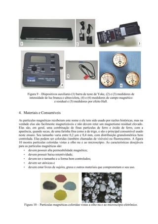 1

3

2

5
4

6

Figura 9 – Dispositivos auxiliares (1) barra de teste de Yoke, (2) e (3) medidores de
intensidade de luz branca e ultravioleta, (4) e (6) medidores de campo magnético
e residual e (5) medidores por efeito Hall.

4. Materiais e Consumíveis
As partículas magnéticas receberam este nome e ele tem sido usado por razões históricas, mas na
verdade elas são facilmente magnetizáveis e não devem reter um magnetismo residual elevado.
Elas são, em geral, uma combinação de finas partículas de ferro e óxido de ferro, com a
aparência, quando secas, de uma farinha fina como a de trigo, e são o principal consumível usado
neste ensaio. Seu tamanho varia entre 0,2 µm e 0,4 mm, com distribuição granulométrica bem
controlada. Elas podem ser coloridas (também chamadas de visíveis) ou fluorescentes. A figura
10 mostra partículas coloridas vistas a olho nu e ao microscópio. As características desejáveis
para as partículas magnéticas são:
• devem possuir alta permeabilidade magnética;
• devem possuir baixa retentividade;
• devem ter o tamanho e a forma bem controlados;
• devem ser atóxicas e
• devem estar livres de sujeira, graxa e outros materiais que comprometam o seu uso.

Figura 10 – Partículas magnéticas coloridas vistas a olho nu e ao microscópio eletrônico.

 