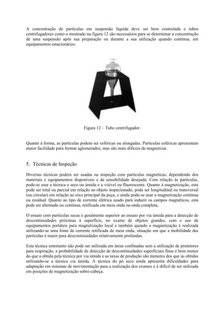 A concentração de partículas em suspensão líquida deve ser bem controlada e tubos
centrifugadores como o mostrado na figura 12 são necessários para se determinar a concentração
de uma suspensão após sua preparação ou durante a sua utilização quando contínua, em
equipamentos estacionários.

Figura 12 – Tubo centrifugador.

Quanto à forma, as partículas podem ser esféricas ou alongadas. Partículas esféricas apresentam
maior facilidade para formar aglomerados, mas são mais difíceis de magnetizar.

5. Técnicas de Inspeção
Diversas técnicas podem ser usadas na inspeção com partículas magnéticas, dependendo dos
materiais e equipamentos disponíveis e da sensibilidade desejada. Com relação às partículas,
pode-se usar a técnica a seco ou úmida e a visível ou fluorescente. Quanto à magnetização, esta
pode ser total ou parcial em relação ao objeto inspecionado, pode ser longitudinal ou transversal
(ou circular) em relação ao eixo principal da peça, e ainda pode-se usar a magnetização contínua
ou residual. Quanto ao tipo de corrente elétrica usado para induzir os campos magnéticos, esta
pode ser alternada ou contínua, retificada em meia onda ou onda completa,
O ensaio com partículas secas é geralmente superior ao ensaio por via úmida para a detecção de
descontinuidades próximas à superfície, no exame de objetos grandes, com o uso de
equipamentos portáteis para magnetização local e também quando a magnetização é realizada
utilizando-se uma fonte de corrente retificada de meia onda, situação em que a mobilidade das
partículas é maior para descontinuidades relativamente profundas.
Esta técnica entretanto não pode ser utilizada em áreas confinadas sem a utilização de protetores
para respiração, a probabilidade de detecção de descontinuidades superficiais finas é bem menor
do que a obtida pela técnica por via úmida e as taxas de produção são menores dos que as obtidas
utilizando-se a técnica via úmida. A técnica do pó seco ainda apresenta dificuldades para
adaptação em sistemas de movimentação para a realização dos exames e é difícil de ser utilizada
em posições de magnetização sobre-cabeça.

 