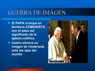 GUERRA DE IMÁGEN El PAPA irrumpe en territorio COMUNISTA, con el peso del significado de la Iglesia católica. Castro elimina su imagen de intolerante ante los ojos del mundo 