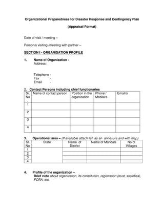 Organizational Preparedness for Disaster Response and Contingency Plan

                                   (Appraisal Format)


Date of visit / meeting –

Person/s visiting /meeting with partner –

SECTION I - ORGANISATION PROFILE

1.       Name of Organization -
         Address:


         Telephone -
         Fax       -
         Email     -

2. Contact Persons including chief functionaries
 Sr. Name of contact person Position in the Phone /                      Email/s
 No                          organization    Mobile/s
  .
  1

     2

     3

     4


3.   Operational area – (If available attach list as an annexure and with map)
 Sl.       State              Name of           Name of Mandals        No of
 No                            District                               Villages
   1
   2
   3
   4


4.       Profile of the organization –
          Brief note about organization, its constitution, registration (trust, societies),
          FCRA, etc.
 