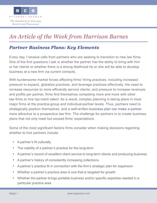 PAGE 1 www.bcgsearch.com
The Standard in Attorney
Search and Placement
An Article of the Week from Harrison Barnes
Partner Business Plans: Key Elements
Every day, I receive calls from partners who are seeking to transition to new law firms.
One of the first questions I ask is whether the partner has the ability to bring with him
or her clients or whether there is a strong likelihood he or she will be able to develop
business at a new firm via current contacts.
With burdensome market forces affecting firms’ hiring practices, including increased
pressure to expand, globalize practices, and leverage practices effectively; the need to
increase resources to more efficiently service clients; and pressure to increase revenues
and profits per partner, firms find themselves competing more and more with other
law firms to hire top-notch talent. As a result, complex planning is taking place in most
major firms at the practice-group and individual-partner levels. Thus, partners need to
strategically position themselves, and a well-written business plan can make a partner
more attractive to a prospective law firm. The challenge for partners is to create business
plans that not only meet but exceed firms’ expectations.
Some of the most significant factors firms consider when making decisions regarding
whether to hire partners include:
A partner’s fit culturally
The viability of a partner’s practice for the long-term
A partner’s record of excellent client service to long-term clients and producing business
A partner’s history of consistently increasing collections
A partner’s practice fit in connection with the firm’s strategic plan for expansion
Whether a partner’s practice area is one that is targeted for growth
Whether the partner brings portable business and/or specific expertise needed in a
particular practice area
•
•
•
•
•
•
•
 