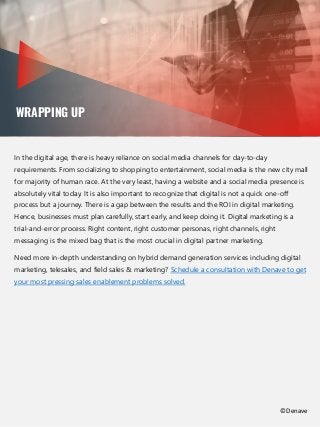 WRAPPING UP
In the digital age, there is heavy reliance on social media channels for day-to-day
requirements. From socializing to shopping to entertainment, social media is the new city mall
for majority of human race. At the very least, having a website and a social media presence is
absolutely vital today. It is also important to recognize that digital is not a quick one-off
process but a journey. There is a gap between the results and the ROI in digital marketing.
Hence, businesses must plan carefully, start early, and keep doing it. Digital marketing is a
trial-and-error process. Right content, right customer personas, right channels, right
messaging is the mixed bag that is the most crucial in digital partner marketing.
Need more in-depth understanding on hybrid demand generation services including digital
marketing, telesales, and field sales & marketing? Schedule a consultation with Denave to get
your most pressing sales enablement problems solved.
©Denave
 