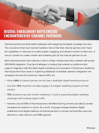 Brushing the basics
DIGITAL ENABLEMENT BOTTLENECKS
ENCOUNTERED BY CHANNEL PARTNERS
Channel partners primarily battle challenges with designing the digital campaign structure.
The conundrum that most channel marketers face is that their channel partners don't have
the capabilities or resources to create original, engaging, and relevant content on their own. It
rests on vendors to create content and marketing kits for the channel partners to use.
Most channel partners lack maturity in terms of basic infrastructure like a website with proper
SEO/SMM integration. They face challenges in hosting their website on platforms that
support integration with the latest digital marketing communication. Furthermore, traditional
channel partners face issues in organizing databases to facilitate seamless integration into
campaigns to track the outcomes, measure KPIs, etc.
• Almost 84% of channel partners do not have a dedicated digital marketing resource.
• Less than 15% of partners actually engage in the digital marketing programs of their
vendors.
• 75% of partners say that content marketing is crucial to expanding digital marketing
campaigns and boosting organic traffic.
• However, around 53% of channel partners identified existing content provided by vendor
companies as mediocre or worse. As a result, a big gap emerges between digital
enablement and digital readiness of channel partners in industry verticals like consumer
electronics, retail, telecom, and SMB segment.
©Denave
 
