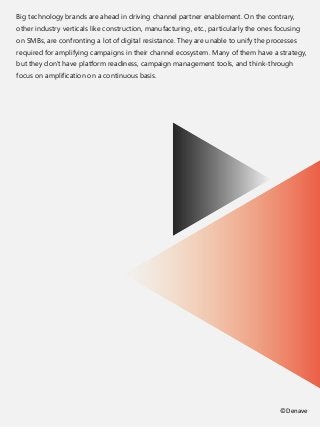 Big technology brands are ahead in driving channel partner enablement. On the contrary,
other industry verticals like construction, manufacturing, etc., particularly the ones focusing
on SMBs, are confronting a lot of digital resistance. They are unable to unify the processes
required for amplifying campaigns in their channel ecosystem. Many of them have a strategy,
but they don't have platform readiness, campaign management tools, and think-through
focus on amplification on a continuous basis.
©Denave
 