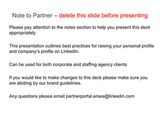 Note to Partner – delete this slide before presenting
Please pay attention to the notes section to help you present this deck
appropriately

This presentation outlines best practices for raising your personal profile
and company’s profile on LinkedIn.

Can be used for both corporate and staffing agency clients

If you would like to make changes to this deck please make sure you
are abiding by our brand guidelines.

Any questions please email partnerportal.emea@linkedin.com
 