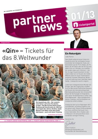 01/13

etportal
ter von tick

der newslet

titelgeschichte

«Qin» – Tickets für
das 8.Weltwunder

Die Ausstellung «Qin – Der unsterbliche Kaiser und seine Terrakottakrieger» des Bernischen Historischen
Museums gilt bereits jetzt als DAS Kulturereignis des Jahres. Direktor Jakob
Messerli hat dabei nichts dem Zufall
überlassen – auch nicht beim Ticketing.
weiterlesen auf Seite 2

editorial

Ein Rekordjahr
Liebe Partner
Sport bleibt aufgrund seiner hohen Anlassdichte einer der wichtigsten Innovationstreiber bei ticketportal. Clubs und
Veranstalter wie der FC St. Gallen, der FC
Basel, der HC Davos oder der EV Zug sind
daher nicht nur «Kunden» von ticketportal, sondern eben auch «Partner» – wie
Sie. In enger Zusammenarbeit mit den
Lakers haben wir vor Kurzem die mobile
Website sowie ein neues Ticketmedium
ausgerollt. Auswahl, Bestellung, Bezahlung und Lieferung innert Sekunden übers
Handy – ticketportal macht’s möglich.
Leider kann ticketportal keine Wunder vollbringen, aber den Zugang dazu schaffen.
So ist im Bernischen Historischen Museum
seit Kurzem die international beachtete
Wechselausstellung über den chinesischen
Kaiser Qin Shi Huangdi mit Originalkriegern seiner Terrakottaarmee zu sehen. Das
Achte Weltwunder – dank massgeschneidertem Ticketing- und Zutrittssystem von
ticketportal einfach erlebbar.
ticketportal darf auf ein Rekordjahr 2012
zurückblicken, auf dieses Ergebnis sind
wir extrem stolz. Diesen Erfolg verdanken
wir Ihnen und Ihrem Vertrauen, herzlichen Dank dafür. Ob im Stadion oder
im Museum: Ich wünsche Ihnen einen
wunderbar sonnigen Frühling.

© Museum of Qin Shihuang Terracotta Army, Xi’an (China)

+++ TICKETS UNTER TICKETPORTAL.COM +++ TICKETS UNTER TICKETPORTAL.COM +++

Herzlichst, Ihr

Dieter Froehlich
Verwaltugsratspräsident und
Vorsitzender der Geschäftsleitung

 