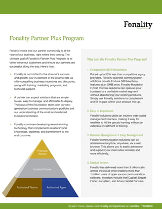 Fonality Partner Plus Program
Fonality knows that our partner community is at the
heart of our business, right where they belong. The
ultimate goal of Fonality’s Partner Plus Program, is to          Why join the Fonality Partner Plus Program?
better serve our customers and ensure our partners are
successful along the way. Here’s how:
                                                                 1. Designed for SMB Economics
 Fonality is committed to the channel’s success                    Priced up to 50% less than competitive legacy
  and growth. Our investment in the channel lets us                 providers, Fonality business communication
  offer compelling business incentives and discounts,               solutions provide Fortune 500 telephony
  along with training, marketing programs, and                      features at an SMB price. Fonality Hosted or
  technical support.                                                Hybrid Premise solutions can open up your
                                                                    business to a profitable market segment
                                                                    without abandoning your existing products.
 A partner can expect solutions that are simple                    Simply use Fonality solutions to complement
  to use, easy to manage, and affordable to deploy.                 and fill in gaps within your product line-up.
  The basis of this foundation starts with our next
  generation business communications portfolio and
  our understanding of the small and midsized                    2. Easy to Implement
  business landscape.                                               Fonality solutions utilize an intuitive web-based
                                                                    management interface, making it easy for
                                                                    resellers to hit the ground running without an
 Fonality continues developing award-winning
                                                                    extensive investment in training.
  technology that complements resellers’ local
  knowledge, expertise, and commitment to the
  end customer.                                                  3. Remote Management = Easy Management
                                                                    Fonality communication solutions can be
                                                                    administered anytime, anywhere, via a web
                                                                    browser. This allows you to easily administer
                       Premium                                      and support your client sites remotely and
                        Partner                                     more efficiently.


                                                                 4. Market Proven
                                                                    Fonality has delivered more than 3 billion calls
                   Certified Partner
                                                                    across the cloud while enabling more than
                                                                    1 million users of open source communication
                                                                    software. Investors include Intel Capital, Draper
                                                                    Fisher, Jurvetson, and Azure Capital Partners.

      Authorized Partner       Authorized Agent




                                                  To learn more, please visit fonality.com/partners or call 888 - TRIXBOX
 