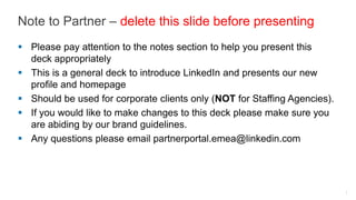 Note to Partner – delete this slide before presenting
Please pay attention to the notes section to help you present this deck
appropriately

This is a general deck to introduce LinkedIn and presents our new profile
and homepage

Should be used for corporate clients only (NOT for Staffing Agencies).
If you would like to make changes to this deck please make sure you are
abiding by our brand guidelines.

Any questions please email partnerportal.emea@linkedin.com
 