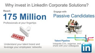 Why invest in LinkedIn Corporate Solutions?
Reach                               Engage with


175 Million
Professionals at your fingertips
                                    Passive Candidates




                                      Talent Pipeline
Understand your talent brand and    Integrate CVs, organise, and
                                    share with your colleagues
leverage your employees’ networks
 