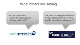 What others are saying…


“We now place more          “We joined as a corporate client 6
  people through LinkedIn   months ago and already we have
  than any job board”       paid for the solution 5 times over”
 