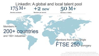 LinkedIn: A global and local talent pool
     175 M+ +2 new       1


                                 50 M+                2
                                                                                                                 3




     Members worldwide           Members per second          Members in EMEA




Members in

200+ countries
and 150+ industries          1




                                                          Members from every single

                                                          FTSE 250 company
                                                                            1 As of August 2, 2012, LinkedIn has more than 175 million members in over 200 countries and territories.
                                                                2 As of June 30, 2012 - professionals are signing up to join LinkedIn at a rate of approximately two new members per second.

                                                             3 Internal LinkedIn Data :EMEA REGION: 50m+ members in the EMEA region (Europe, Middle East and Africa) as of June 30, 2012
 