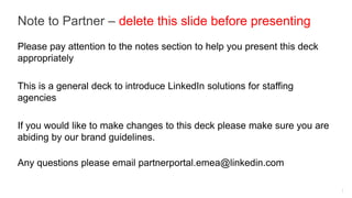 Note to Partner – delete this slide before presenting
Please pay attention to the notes section to help you present this deck
appropriately

This is a general deck to introduce LinkedIn solutions for staffing
agencies

If you would like to make changes to this deck please make sure you are
abiding by our brand guidelines.

Any questions please email partnerportal.emea@linkedin.com

                                                                          1
 