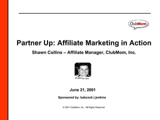 © 2001 ClubMom, Inc.  All Rights Reserved Partner Up: Affiliate Marketing in Action Shawn Collins – Affiliate Manager, ClubMom, Inc. June 21, 2001 Sponsored by: babcock | jenkins   