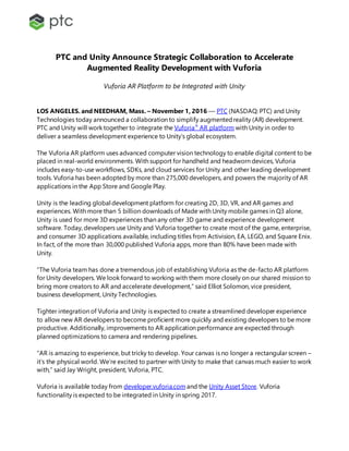 PTC and Unity Announce Strategic Collaboration to Accelerate
Augmented Reality Development with Vuforia
Vuforia AR Platform to be Integrated with Unity
LOS ANGELES. and NEEDHAM, Mass. – November 1, 2016 –– PTC (NASDAQ: PTC) and Unity
Technologies today announced a collaboration to simplify augmentedreality (AR) development.
PTC and Unity will work together to integrate the Vuforia®
AR platform with Unity in order to
deliver a seamless development experience to Unity’s global ecosystem.
The Vuforia AR platform uses advanced computer vision technology to enable digital content to be
placed in real-world environments. With support for handheld and headworn devices, Vuforia
includes easy-to-use workflows, SDKs, and cloud services for Unity and other leading development
tools. Vuforia has been adopted by more than 275,000 developers, and powers the majority of AR
applications in the App Store and Google Play.
Unity is the leading global development platform for creating 2D, 3D, VR, and AR games and
experiences. With more than 5 billion downloads of Made with Unity mobile games in Q3 alone,
Unity is used for more 3D experiences than any other 3D game and experience development
software. Today, developers use Unity and Vuforia together to create most of the game, enterprise,
and consumer 3D applications available, including titles from Activision, EA, LEGO, and Square Enix.
In fact, of the more than 30,000 published Vuforia apps, more than 80% have been made with
Unity.
“The Vuforia team has done a tremendous job of establishing Vuforia as the de-facto AR platform
for Unity developers. We look forward to working with them more closely on our shared mission to
bring more creators to AR and accelerate development,” said Elliot Solomon, vice president,
business development, Unity Technologies.
Tighter integration of Vuforia and Unity is expected to create a streamlined developer experience
to allow new AR developers to become proficient more quickly and existing developers to be more
productive. Additionally, improvements to AR application performance are expected through
planned optimizations to camera and rendering pipelines.
“AR is amazing to experience, but tricky to develop. Your canvas is no longer a rectangular screen –
it’s the physical world. We’re excited to partner with Unity to make that canvas much easier to work
with,” said Jay Wright, president, Vuforia, PTC.
Vuforia is available today from developer.vuforia.com and the Unity Asset Store. Vuforia
functionality is expected to be integrated in Unity in spring 2017.
 
