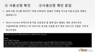 ② 사용신청 확인 ③사용신청 확인 응답
Subject: [aws-xxxx-0001] Welcome to AWS Direct Connect
Body:
Dear AWS Customer,
You recently ordered a connection (dxcon-abcdefgh) using the AWS Direct Connect Console.
We need additional information to help process your request. Please email us the data center
where you have equipment or, if apporopriate, network provider you are using to connect.
실제 사용 의사를 확인하기 위해, AWS관리 콘솔의 이메일 주소로 다음과 같은 메일이
발송됩니다.
Direct Connect 로케이션에 직접 상면임대 를 통해 접속 할때는 해당 로케이션의
이름(KINX)을 입력하고, DX 파트너의 회선을 이용할 경우 해당 파트너의 이름을 기재 후
회신하세요.
 