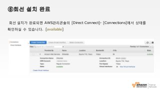 ⑥회선 설치 완료
회선 설치가 완료되면 AWS관리콘솔의 [Direct Connect]- [Connections]에서 상태를
확인하실 수 있습니다. [available]
 
