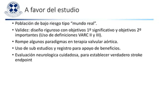 A favor del estudio
• Población de bajo riesgo tipo “mundo real”.
• Validez: diseño riguroso con objetivos 1º significativo y objetivos 2º
importantes (Uso de definiciones VARC II y III).
• Rompe algunos paradigmas en terapia valvular aórtica.
• Uso de sub estudios y registro para apoyo de beneficios.
• Evaluación neurologica cuidadosa, para establecer verdadero stroke
endpoint
 