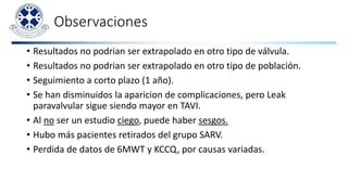 Observaciones
• Resultados no podrian ser extrapolado en otro tipo de válvula.
• Resultados no podrian ser extrapolado en otro tipo de población.
• Seguimiento a corto plazo (1 año).
• Se han disminuidos la aparicion de complicaciones, pero Leak
paravalvular sigue siendo mayor en TAVI.
• Al no ser un estudio ciego, puede haber sesgos.
• Hubo más pacientes retirados del grupo SARV.
• Perdida de datos de 6MWT y KCCQ, por causas variadas.
 