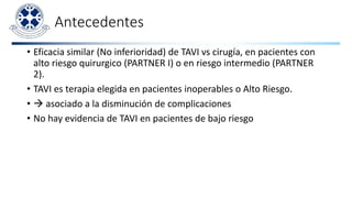 Antecedentes
• Eficacia similar (No inferioridad) de TAVI vs cirugía, en pacientes con
alto riesgo quirurgico (PARTNER I) o en riesgo intermedio (PARTNER
2).
• TAVI es terapia elegida en pacientes inoperables o Alto Riesgo.
•  asociado a la disminución de complicaciones
• No hay evidencia de TAVI en pacientes de bajo riesgo
 