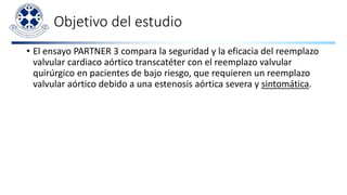 Objetivo del estudio
• El ensayo PARTNER 3 compara la seguridad y la eficacia del reemplazo
valvular cardiaco aórtico transcatéter con el reemplazo valvular
quirúrgico en pacientes de bajo riesgo, que requieren un reemplazo
valvular aórtico debido a una estenosis aórtica severa y sintomática.
 