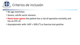Criterios de inclusión
• No age restriction.
• Severe, calcific aortic stenosis.
• Heart team agrees the patient has a risk of operative mortality and
has an STS <4.
• Asymptomatic with: LVEF < 50% (*) or Exercise test positive
 