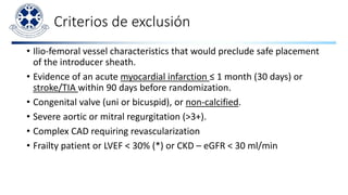 Criterios de exclusión
• Ilio-femoral vessel characteristics that would preclude safe placement
of the introducer sheath.
• Evidence of an acute myocardial infarction ≤ 1 month (30 days) or
stroke/TIA within 90 days before randomization.
• Congenital valve (uni or bicuspid), or non-calcified.
• Severe aortic or mitral regurgitation (>3+).
• Complex CAD requiring revascularization
• Frailty patient or LVEF < 30% (*) or CKD – eGFR < 30 ml/min
 