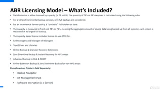 ABR Licensing Model – What’s Included?
 Data Protector is either licensed by capacity (in TB or PB) The quantity of TB’s or PB’s required is calculated using the following rules:
 For a full and incremental backup concept, only full backups are considered.
 For an incremental forever policy, a “synthetic” full is taken as base.
 The capacity is measured in front end TB’s or PB’s, meaning the aggregate amount of source data being backed up from all systems; each system is
measured at its largest full backup.
 The capacity based license includes license-to-use (LTU) for:
 Cell Managers and Manager-of-Managers
 Tape Drives and Libraries
 Online Backup & Granular Recovery Extensions
 Zero Downtime Backup & Instant Recovery for HPE arrays
 Advanced Backup to Disk & NDMP
 Online Extension Backup & Zero Downtime Backup for non-HPE arrays
Complimentary Products Sold Separately:
• Backup Navigator
• DP Management Pack
• Software encryption (1 x Server)
 
