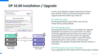 DP 10.00 Installation / Upgrade
A clean-up of obsolete support statements has been
done with DP 10.00. You will be prompted to check
support statements before you move on.
DP 10.00 fresh install:
Everthing will default to port 5565, new security
model will be used by default.
DP 10.00 upgrade install:
Assuming port 5555 has been used before the upgrade
installation will continue to use port 5555. For client
not being upgraded yet the old security model is still
used (using ECC or not). Once clients are upgraded
to DP 10 the new security model is used. Not having
matched the ports is the number 1 item for issues
while/after the upgrade! So get friends with the netstat –a
command ...
DP 10.00 requires new License Passwords
If you upgraded the CM another 60 Life Trial period is enabled
 