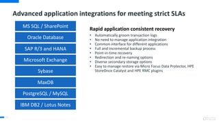Advanced application integrations for meeting strict SLAs
51
Rapid application consistent recovery
• Automatically groom transaction logs
• No need to manage application integration
• Common interface for different applications
• Full and incremental backup process
• Point-in-time recovery
• Redirection and re-naming options
• Diverse secondary storage options
• Easy to manage restore via Micro Focus Data Protector, HPE
StoreOnce Catalyst and HPE RMC plugins
Oracle Database
SAP R/3 and HANA
Microsoft Exchange
MS SQL / SharePoint
Sybase
MaxDB
PostgreSQL / MySQL
IBM DB2 / Lotus Notes
 