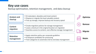  ID redundant, obsolete and trivial content
 Dispose or migrate the least valuable content
 Free up storage; improve backup and recovery speed
 Create migration policies for storage management
 Leave a shortcut in the original location on migration
 Seamless access to content; cost-effective storage management
 Apply retention policy per corporate guideline
 ID disposal candidates for processing
 Train categories to automate end-to-end data management
Key use cases
71
Backup optimization, retention management, and data cleanup
Remove
Retain
Optimize
Migrate
Analysis and
cleanup
Content
migration
Retention
management
 