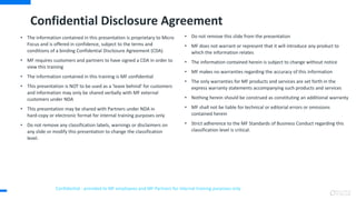 • The information contained in this presentation is proprietary to Micro
Focus and is offered in confidence, subject to the terms and
conditions of a binding Confidential Disclosure Agreement (CDA)
• MF requires customers and partners to have signed a CDA in order to
view this training
• The information contained in this training is MF confidential
• This presentation is NOT to be used as a ‘leave behind’ for customers
and information may only be shared verbally with MF external
customers under NDA
• This presentation may be shared with Partners under NDA in
hard-copy or electronic format for internal training purposes only
• Do not remove any classification labels, warnings or disclaimers on
any slide or modify this presentation to change the classification
level.
• Do not remove this slide from the presentation
• MF does not warrant or represent that it will introduce any product to
which the information relates
• The information contained herein is subject to change without notice
• MF makes no warranties regarding the accuracy of this information
• The only warranties for MF products and services are set forth in the
express warranty statements accompanying such products and services
• Nothing herein should be construed as constituting an additional warranty
• MF shall not be liable for technical or editorial errors or omissions
contained herein
• Strict adherence to the MF Standards of Business Conduct regarding this
classification level is critical.
Confidential - provided to MF employees and MF Partners for internal training purposes only
Confidential Disclosure Agreement
 