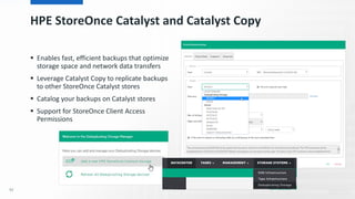 HPE StoreOnce Catalyst and Catalyst Copy
 Enables fast, efficient backups that optimize
storage space and network data transfers
 Leverage Catalyst Copy to replicate backups
to other StoreOnce Catalyst stores
 Catalog your backups on Catalyst stores
 Support for StoreOnce Client Access
Permissions
92
 
