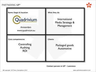 *
PARTNERING UP*


          Name (logo) & location                   What they do



                                                              International
                                                             Media Strategy &
                             Amsterdam
                                                              Management
                           www.quadrivium.eu


           Core competencies                       Clients


                             Controlling                     Packaged goods
                              Auditing                         Automotive
                               ROI




                                                  Contact person in UP* : Lawrence

 All copyright *UP There, Everywhere
All copyright UP* There, Everywhere 2010   2012                                www.upthereeverywhere.com
 