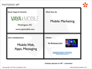 *
PARTNERING UP*


          Name (logo) & location                   What they do




                                                        Mobile Marketing
                             Washington, DC

                          www.vayamobile.com


           Core competencies                       Clients



                         Mobile Web,
                        Apps, Messaging



                                                  Contact person in UP* : Lawrence

 All copyright *UP There, Everywhere
All copyright UP* There, Everywhere 2010   2012                                www.upthereeverywhere.com
 