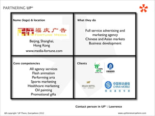 *
PARTNERING UP*


          Name (logo) & location                   What they do


                                                        Full service advertising and
                                                              marketing agency
                                                        Chinese and Asian markets
                          Beijing, Shanghai,
                                                          Business development
                            Hong Kong
                         www.media-fortune.com


           Core competencies                       Clients

                            All agency services
                              Flash animation
                              Performing arts
                             Sports marketing
                           Healthcare marketing
                                Oil painting
                             Promotional gifts


                                                  Contact person in UP* : Lawrence

 All copyright *UP There, Everywhere
All copyright UP* There, Everywhere 2010   2012                                www.upthereeverywhere.com
 