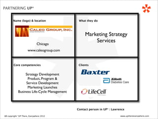 *
PARTNERING UP*


          Name (logo) & location                   What they do




                                                       Marketing Strategy
                                                           Services
                                     Chicago
                           www.caleogroup.com


           Core competencies                       Clients


                     Strategy Development
                      Product, Program &
                     Service Development
                      Marketing Launches
                Business Life-Cycle Management



                                                  Contact person in UP* : Lawrence

 All copyright *UP There, Everywhere
All copyright UP* There, Everywhere 2010   2012                                www.upthereeverywhere.com
 