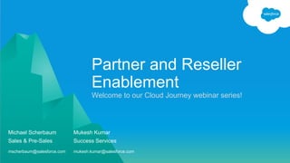 Welcome to our Cloud Journey webinar series!
Partner and Reseller
Enablement
Michael Scherbaum Mukesh Kumar
Sales & Pre-Sales Success Services
mscherbaum@salesforce.com mukesh.kumar@salesforce.com
 